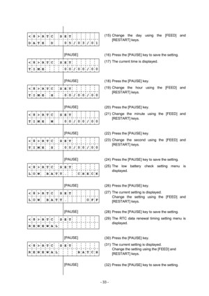 Page 36 
- 33 -  
              
< 8 > R T C    S E T       
D A T E    D      0 5 / 0 3 / 0 1(15) Change the day using the [FEED] and 
[RESTART] keys. 
              
        [PAUSE] 
 
(16)  Press the [PAUSE] key to save the setting. 
< 8 > R T C    S E T       
T I M E          0 0 / 0 0 / 0 0
             (17)  The current time is displayed. 
        [PAUSE] 
 
(18)  Press the [PAUSE] key. 
< 8 > R T C    S E T       
T I M E    H      0 0 / 0 0 / 0 0
             (19) Change the hour using the [FEED] and...