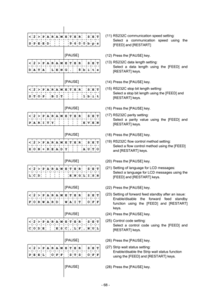 Page 71 
- 68 -  
              
< 2 > P A R A M E T E R    S E T
 
S P E E D          9 6 0 0 b p s
 
             (11)  RS232C communication speed setting: 
  Select a communication speed using the 
[FEED] and [RESTART] 
        [PAUSE] 
 
(12)  Press the [PAUSE] key. 
< 2 > P A R A M E T E R    S E T
 
D A T A    L E N G .    8 b i t s
 
             (13)  RS232C data length setting: 
  Select a data length using the [FEED] and 
[RESTART] keys. 
        [PAUSE] 
 
(14)  Press the [PAUSE] key. 
< 2 > P A R A...