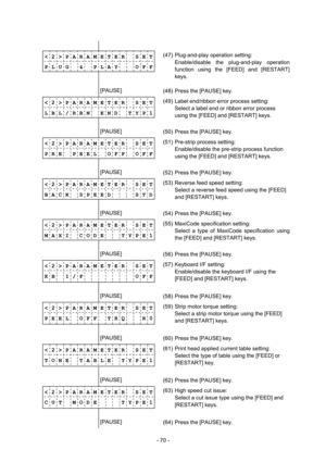 Page 73 
- 70 -  
              
< 2 > P A R A M E T E R    S E T
 
P L U G  &  P L A Y    O F F
 
             (47)  Plug-and-play operation setting: 
  Enable/disable the plug-and-play operation 
function using the [FEED] and [RESTART] 
keys. 
 
        [PAUSE] 
 
(48)  Press the [PAUSE] key. 
< 2 > P A R A M E T E R    S E T
 
L B L / R B N    E N D    T Y P 1
 
             (49)  Label end/ribbon error process setting: 
  Select a label end or ribbon error process 
using the [FEED] and [RESTART] keys....