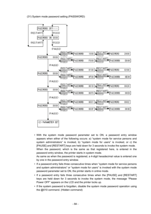 Page 87 
- 84 - (31) System mode password setting (PASSWORD) 
 
 
 
  • With the system mode password parameter set to ON, a password entry window 
appears when either of the following occurs: a) “system mode for service persons and 
system administrators” is invoked, b) “system mode for users” is invoked, or c) the 
[PAUSE] and [RESTART] keys are held down for 3 seconds to invoke the system mode.     
When the password, which is the same as that registered here, is entered in the 
password entry window, the...