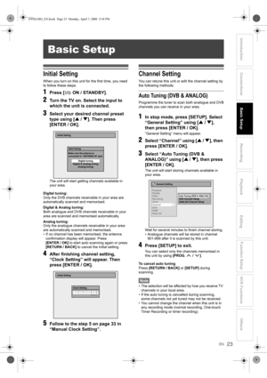 Page 2323EN
Introduction ConnectionsBasic SetupPlayback
EditingVCR Functions Others Function Setup
Recording
Initial Setting
When you turn on this unit for the first time, you need 
to follow these steps.
1Press [ ON / STANDBY].
2Turn the TV on. Select the input to 
which the unit is connected.
3Select your desired channel preset 
type using [U / D]. Then press 
[ENTER / OK].
The unit will start getting channels available in 
your area.
Digital tuning:
Only the DVB channels receivable in your area are...