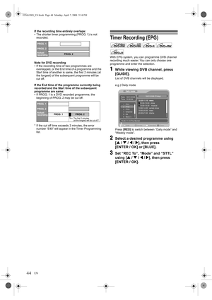 Page 4444EN If the recording time entirely overlaps:
• The shorter timer programming (PROG. 1) is not 
recorded.
Note for DVD recording
• If the recording time of two programmes are 
overlapped, or the End time of a programme and the 
Start time of another is same, the first 2 minutes (at 
the longest) of the subsequent programme will be 
cut off.
If the End time of the programme currently being 
recorded and the Start time of the subsequent 
programme are same:
• If PROG. 1 is a DVD recorded programme, the...