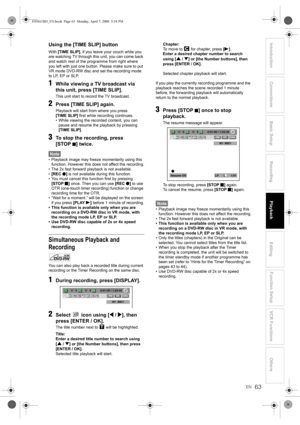 Page 6363EN
Introduction Connections Basic SetupPlayback
EditingVCR Functions Others Function Setup
RecordingUsing the [TIME SLIP] button
With [TIME SLIP], if you leave your couch while you 
are watching TV through this unit, you can come back 
and watch rest of the programme from right where 
you left with just one button. Please make sure to put 
VR mode DVD-RW disc and set the recording mode 
to LP, EP or SLP.
1While viewing a TV broadcast via 
this unit, press [TIME SLIP].
This unit start to record the TV...