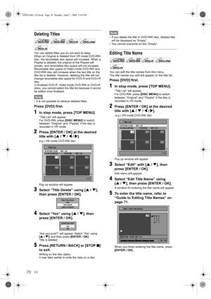 Page 70EN70
Deleting Titles
You can delete titles you do not want to keep.
When an Original is deleted from VR mode DVD-RW 
disc, the recordable disc space will increase. When a 
Playlist is deleted, the original of the Playlist will 
remain, and recordable disc space will not increase.
Recordable disc space of Video mode DVD-RW and 
DVD+RW disc will increase when the last title on the 
title list is deleted. However, deleting the title will not 
change recordable disc space for DVD-R and DVD+R 
disc.
In...