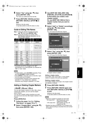 Page 71EN
Introduction Connections Basic Setup Playback
EditingVCR Functions Others Function Setup
Recording
71
6Select “Yes” using [U / D], then 
press [ENTER / OK].
The name you edited becomes the title.
7Press [RETURN / BACK] and then 
[RETURN / BACK] or [STOP S] to 
exit.
Writing on the disc starts.
It may take awhile to write the data on a disc.
Guide to Editing Title Names
Step 1: Select the desired character set using 
[U / D], then press [ENTER / OK].
Step 2: Using the list below as a guide, press 
[the...