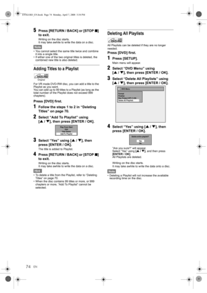 Page 74EN74
5Press [RETURN / BACK] or [STOP S] 
to exit.
Writing on the disc starts.
It may take awhile to write the data on a disc.
Note
• You cannot select the same title twice and combine 
it into a single title.
• If either one of the two original titles is deleted, the 
combined new title is also deleted.
Adding Titles to a Playlist
For VR mode DVD-RW disc, you can add a title to the 
Playlist as you want.
You can add up to 99 titles to a Playlist (as long as the 
total number of the Playlist does not...