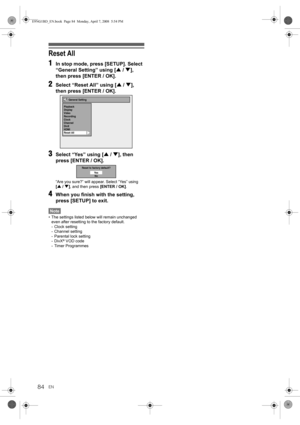 Page 84EN84
Reset All
1
In stop mode, press [SETUP]. Select 
“General Setting” using [U / D], 
then press [ENTER / OK].
2Select “Reset All” using [U / D], 
then press [ENTER / OK].
3Select “Yes” using [U / D], then 
press [ENTER / OK].
“Are you sure?” will appear. Select “Yes” using 
[U / D], and then press [ENTER / OK].
4When you finish with the setting, 
press [SETUP] to exit.
Note
• The settings listed below will remain unchanged 
even after resetting to the factory default.
- Clock setting
- Channel...