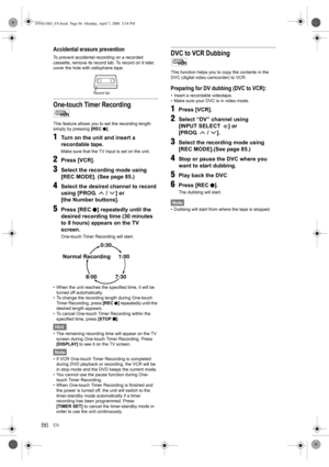 Page 86EN86
Accidental erasure prevention
To prevent accidental recording on a recorded 
cassette, remove its record tab. To record on it later, 
cover the hole with cellophane tape.
One-touch Timer Recording
This feature allows you to set the recording length 
simply by pressing [REC I].
1Turn on the unit and insert a 
recordable tape.
Make sure that the TV input is set on the unit.
2Press [VCR].
3Select the recording mode using 
[REC MODE]. (See page 85.)
4Select the desired channel to record 
using [PROG....