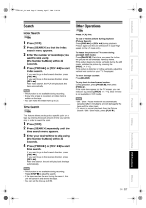 Page 87EN
Introduction Connections Basic Setup Playback
EditingVCR FunctionsOthers Function Setup
Recording
87
Search
Index Search
1Press [VCR].
2Press [SEARCH] so that the index 
search menu appears.
3Enter the number of recordings you 
want to skip using 
[the Number buttons] within 30 
seconds.
4Press [FWD f] or [REV r] to start 
index search.
If you want to go in the forward direction, press 
[FWD f].
If you want to go in the reverse direction, press 
[REV r].
After index search, the VCR will play back the...