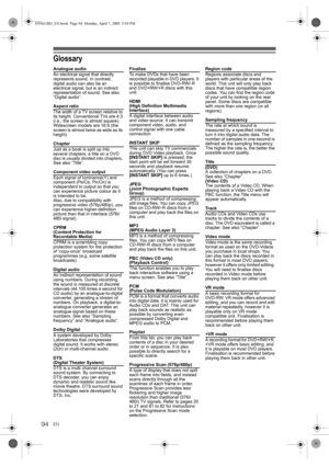 Page 94EN94
Glossary
Analogue audio
An electrical signal that directly 
represents sound. In contrast, 
digital audio can also be an 
electrical signal, but is an indirect 
representation of sound. See also 
“Digital audio”.
Aspect ratio
The width of a TV screen relative to 
its height. Conventional TVs are 4:3 
(i.e., the screen is almost square). 
Widescreen models are 16:9 (the 
screen is almost twice as wide as its 
height).
Chapter
Just as a book is split up into 
several chapters, a title on a DVD 
disc...