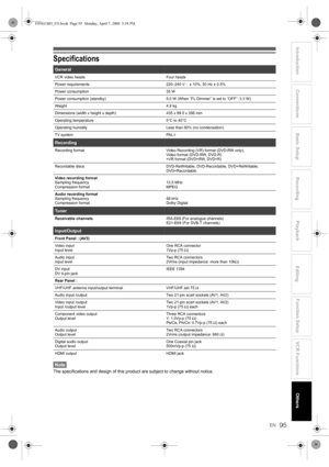 Page 95EN
Introduction Connections Basic Setup Playback
EditingVCR FunctionsOthers Function Setup
Recording
95
Specifications
Note
The specifications and design of this product are subject to change without notice.
General
VCR video heads Four heads
Power requirements 220–240 V  ± 10%, 50 Hz ± 0.5%
Power consumption 35 W
Power consumption (standby) 5.0 W (When “FL Dimmer” is set to “OFF”: 3.3 W)
Weight 4.9 kg
Dimensions (width x height x depth) 435 x 99.5 x 388 mm
Operating temperature 5°C to 40°C
Operating...