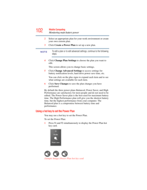 Page 102
102Mobile Computing
Monitoring main battery power
2Select an appropriate plan for  your work environment or create 
your own custom plan.
3 Click  Create a Power Plan  to set up a new plan.
To edit a plan or to edit advanced settings, continue to the following 
steps.
4 Click  Change Plan Settings  to choose the plan you want to 
edit.
This screen allows you to change basic settings.
5 Click  Change Advanced Settings  to access settings for 
battery notification levels, hard drive power save time, etc....