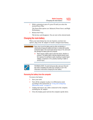 Page 103
103Mobile Computing
Changing the main battery
2While continuing to press Fn, press F2 until you select the 
desired Power Plan.
The Power Plan options are: Balanced, Power Saver, and High 
Performance. 
3 Release the 
Fn key.
The hot key card disappears. You  are now in the selected mode.
Changing the main battery
When your main battery has run out of power, you have two 
options: plug in the AC adaptor or  install a charged main battery.
Never short circuit the battery pack by either accidentally or...