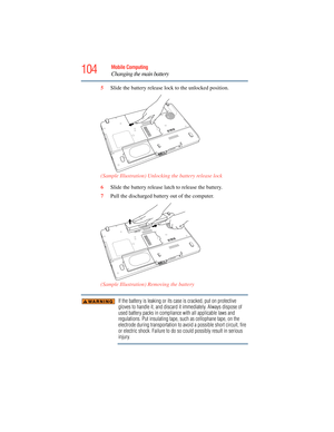 Page 104
104Mobile Computing
Changing the main battery
5Slide the battery release lock  to the unlocked position.
(Sample Illustration) Unlocking the battery release lock
6 Slide the battery release latch to release the battery.
7 Pull the discharged battery out of the computer.
 (Sample Illustration) Removing the battery
If the battery is leaking or its case is cracked, put on protective 
gloves to handle it, and discard it immediately. Always dispose of 
used battery packs in compliance  with all applicable...