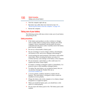 Page 106
106Mobile Computing
Taking care of your battery
4Turn the computer right side up.
5 Reconnect any cables that were removed in step 3 of 
“Removing the battery from the computer” on page 103 .
6 Restart the computer.
Taking care of your battery
The following sections offer tips on how to take care of your battery 
and prolong its life.
Safety precautions
❖If the battery pack produces an  odor, overheats or changes 
color or shape while it is being used or charged, turn off the 
computer’s power...