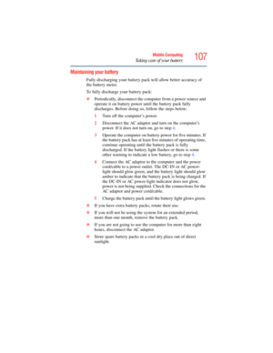 Page 107
107Mobile Computing
Taking care of your battery
Maintaining your battery
Fully discharging your battery pack will allow better accuracy of 
the battery meter.
To fully discharge your battery pack:
❖ Periodically, disconnect the co mputer from a power source and 
operate it on battery power until the battery pack fully 
discharges. Before doing so, follow the steps below:
1 Turn off the computer’s power.
2 Disconnect the AC adaptor a nd turn on the computer’s 
power. If it does not turn on, go to step...