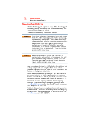 Page 108
108Mobile Computing
Disposing of used batteries
Disposing of used batteries
The life of a battery pack depends on usage. When the battery pack 
needs replacing, the main battery light flashes amber shortly after 
you have fully recharged the battery.    
You must discard a batter y if it becomes damaged.
Never attempt to dispose of a battery pack by burning or by throwing 
it into a fire, and never allow exposure to a heating apparatus (e.g., 
microwave oven). Heat can cause a battery pack to explode...