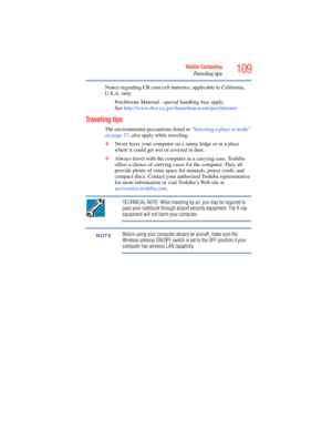 Page 109
109Mobile Computing
Traveling tips
Notice regarding CR coin cell batteries, applicable to California, 
U.S.A. only:Perchlorate Material - special handling may apply. 
See http://www.dtsc.ca.gov/h azardouswaste/perchlorate/
Traveling tips
The environmental precautions listed in  “Selecting a place to work” 
on page 37 , also apply while traveling.
❖ Never leave your computer on a sunny ledge or in a place 
where it could get wet or covered in dust.
❖ Always travel with the comput er in a carrying case....