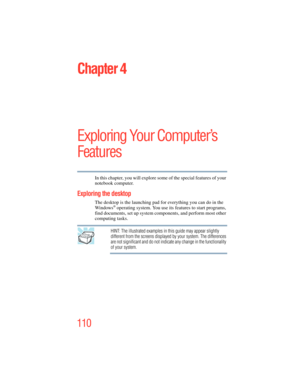 Page 110
110
Chapter 4
Exploring Your Computer’s 
Features
In this chapter, you will explore some of the special features of your 
notebook computer.
Exploring the desktop
The desktop is the launching pad for everything you can do in the 
Windows® operating system. You use its  features to start programs, 
find documents, set up system components, and perform most other 
computing tasks.
HINT: The illustrated examples in this guide may appear slightly 
different from the screens displayed by your system. The...