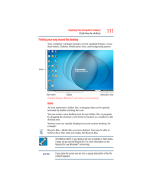 Page 111
111Exploring Your Computer’s Features
Exploring the desktop
Finding your way around the desktop
Your computer’s desktop includes several standard features: icons, 
Start button, Taskbar, Notification Area, and background pattern.
(Sample Image) Windows
® operating system desktop
Icons
An icon represents a folder, file , or program that can be quickly 
activated by double-clicking the icon.
You can create a new desktop icon for any folder, file, or program 
by dragging the element’s icon from  its...