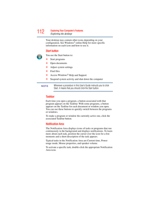 Page 112
112Exploring Your Computer’s Features
Exploring the desktop
Your desktop may contain other icons depending on your 
configuration. See Windows® online Help for more specific 
information on each icon and how to use it.
Start button
You use the Start button to: 
❖ Start programs 
❖ Open documents 
❖ Adjust system settings 
❖ Find files 
❖ Access Windows
® Help and Support
❖ Suspend system activity and shut down the computer 
Whenever a procedure in this User ’s Guide instructs you to click 
Start, it...