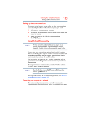 Page 113
113Exploring Your Computer’s Features
Setting up for communications
Setting up for communications
To connect to the Internet, use an online service, or communicate 
across the telephone lines with  another computer, you need:
❖ A browser or communications program 
❖ An Internet Service Provider (ISP ) or online service if you plan 
to use the Internet 
❖ A way to connect to the  ISP (for example modem/
Wi-Fi
®/LAN, etc. 
Using Wireless LAN connectivity
Wireless connectivity and some features may require...