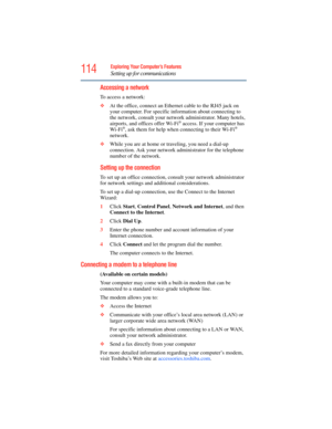 Page 114
114Exploring Your Computer’s Features
Setting up for communications
Accessing a network
To access a network:
❖At the office, connect an Ethern et cable to the RJ45 jack on 
your computer. For specific info rmation about connecting to 
the network, consult your netw ork administrator. Many hotels, 
airports, and offices offer Wi-Fi
® access. If your computer has 
Wi-Fi®, ask them for help when  connecting to their Wi-Fi® 
network.
❖ While you are at home or traveling, you need a dial-up 
connection. Ask...