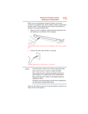 Page 115
115Exploring Your Computer’s Features
Setting up for communications
Before you can communicate using the modem, you need to 
connect it to a telephone line. Your computer’s built-in modem port 
provides an RJ-11 jack, allowing you to connect the modem to a 
standard voice-grade telephone line.
1Plug one end of a telephone cable  (purchased separately) into 
the modem port on the back of the computer. 
(Sample Illustration) Connecting the telephone cable to the modem 
port
2 Connect the other end to the...