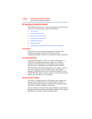 Page 116
116Exploring Your Computer’s Features
An overview of using the Internet
An overview of using the Internet
The following sections give a quick introduction to the Internet and 
some of its exciting features, under these headings:
❖ The Internet
❖ The World Wide Web  
❖ Internet Service Providers
❖ Connecting to the Internet  
❖ Surfing the Internet  
❖ Internet features  
❖ Uploading to, and downloading files from, the Internet  
The Internet 
The Internet is an association of thousands of networks and...