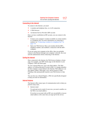 Page 117
117Exploring Your Computer’s Features
An overview of using the Internet
Connecting to the Internet 
To connect to the Internet, you need:
❖A modem and telephone line, or a LAN connection
❖ A Web browser 
❖ An Internet Service Provider (ISP) account
Once you have established an ISP account, you can connect to the 
Internet.
1 Connect your computer’s modem (a vailable on certain models) 
to a telephone line. For more information on connecting a 
modem, see  “Connecting a modem to a telephone line” on...