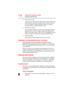 Page 118
118Exploring Your Computer’s Features
Exploring audio features
❖Internet chat rooms
A chat room is a Web site that  offers a place where people with 
similar interests and ideas comm unicate in real-time, one-on-
one or in groups, by typing messages which are instantly 
viewed by others on their computer screens.
❖ Internet news groups
A news group is similar to a chat room, but instead of using a 
dedicated site to converse about a specialized subject with 
others in real-time, it uses a  Web site as a...