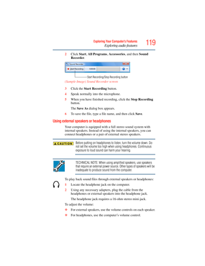 Page 119
119Exploring Your Computer’s Features
Exploring audio features
2Click  Start, All  Programs , Accessories , and then Sound 
Recorder .
(Sample Image) Soun d Recorder screen
3 Click the  Start Recording  button.
4 Speak normally into the microphone. 
5 When you have finished recording, click the  Stop Recording 
button.
The  Save As  dialog box appears.
6 To save the file, type a file name, and then click  Save.
Using external speakers or headphones
Your computer is equipped with  a full stereo sound...