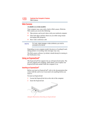 Page 120
120Exploring Your Computer’s Features
We b  C a m e r a
Web Camera
(Available on certain models)
Your computer may come with a built-in Web camera. With this 
Web camera you can do the following:
❖ Take pictures and record videos with your notebook computer
❖ Chat with others and have them see you while using instant 
messaging (IM) programs
❖ Have video conference calls
To E-mail, instant message or video conference, you must be 
connected to the Internet. 
Depending on your computer model, the process...