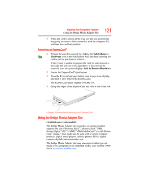 Page 121
121Exploring Your Computer’s Features
Using the Bridge Media Adapter Slot
3When the card is almost all the  way into the slot, push firmly 
but gently to ensure a firm c onnection with the computer. Do 
not force the card into position.
Removing an ExpressCard®
1 Prepare the card for removal by clicking the  Safely Remove 
Hardware  icon in the Notification  Area and then selecting the 
card or device you want to remove. 
If the system is unable to prep are the card for safe removal, a 
message will...