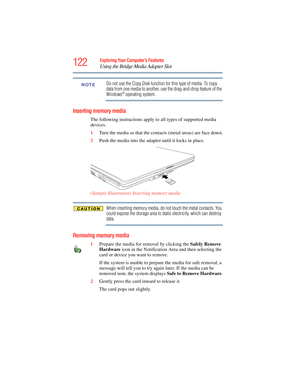 Page 122
122Exploring Your Computer’s Features
Using the Bridge Media Adapter Slot
Do not use the Copy Disk function for this type of media. To copy 
data from one media to another, use the drag-and-drop feature of the 
Windows® operating system.
Inserting memory media
The following instructions apply to all types of supported media 
devices.
1Turn the media so that the cont acts (metal areas) are face down.
2 Push the media into the ad apter until it locks in place.
(Sample Illustration) Inserting memory media...