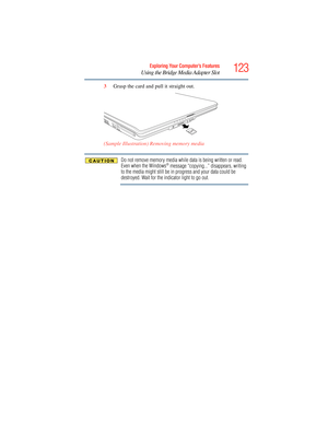 Page 123
123Exploring Your Computer’s Features
Using the Bridge Media Adapter Slot
3Grasp the card and pull it straight out.
(Sample Illustration) Removing memory media
Do not remove memory media while data is being written or read. 
Even when the Windows® message “copying...” disappears, writing 
to the media might still be in progress and your data could be 
destroyed. Wait for the indicator light to go out. 