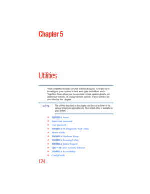 Page 124
124
Chapter 5
Utilities
Your computer includes several utilities designed to help you to 
reconfigure your system to best meet your individual needs. 
Together, these allow you to ascertain certain system details, set 
additional options, or change default options. These utilities are 
described in this chapter.
The utilities described in this chapter, and the icons shown in the 
sample images are applicable only if the related utility is available on 
your system.
❖ TOSHIBA Assist
❖ Supervisor...