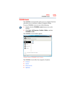 Page 125
125Utilities
TOSHIBA Assist
TOSHIBA Assist
The TOSHIBA Assist provides quick access to computer functions 
and allows you to customize a range of computer settings.
To access TOSHIBA Assist, do one of the following:
❖ Double-click the  TOSHIBA Assist  shortcut icon on the 
desktop.
❖ Click  Start, All Programs , To s h i b a , Utilities , and then 
TOSHIBA Assist .
The TOSHIBA Assist window appears.
(Sample Image) TOSHIBA Assist window
The TOSHIBA Assist offers four categories of options:
❖ Connect
❖...