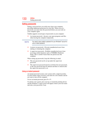 Page 130
130Utilities
Setting passwords
Setting passwords
Setting a password lets you walk away from your computer, 
providing additional protection for your files. When you set a 
password, you must enter the password before you can work on 
your computer again.
Toshiba supports several types of passwords on your computer:
❖An instant password—Secures your open programs and files 
when leaving the computer temporarily. 
You need to have created a password for your Windows® account to 
use an instant password.
❖...
