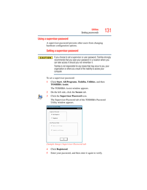 Page 131
131Utilities
Setting passwords
Using a supervisor password
A supervisor password prevents other users from changing 
hardware configuration options.
Setting a supervisor password
If you choose to set a supervisor or user password, Toshiba strongly 
recommends that you save your password in a location where you 
can later access it should you not remember it.
Toshiba is not responsible for any losses that may occur to you, your 
organization or others as a result of the inability to access your...