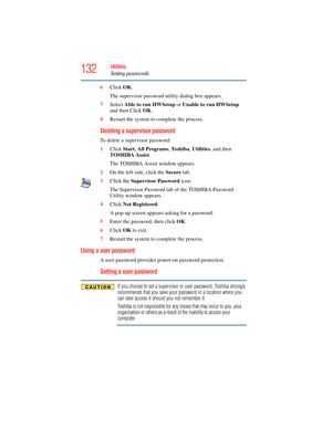 Page 132
132Utilities
Setting passwords
6Click  OK.
The supervisor password utility dialog box appears.
7 Select  Able to run HWSetup  or Unable to run HWSetup  
and then Click  OK.
8 Restart the system to complete the process.
Deleting a supervisor password
To delete a supervisor password:
1Click  Start, All Programs , To s h i b a , Utilities , and then 
TOSHIBA Assist .
The TOSHIBA Assist window appears.
2 On the left side, click the  Secure tab.
3 Click the  Supervisor Password  icon.
The Supervisor Password...