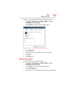 Page 133
133Utilities
Setting passwords
To register a password for the power-on password functions:
1Click  Start, All Programs , To s h i b a , Utilities , and then 
TOSHIBA Password Utility .
The TOSHIBA Password Utility window appears.
(Sample Image) TOSHIBA Password Utility window
2 Click  Registered .
3 Enter your password, and then  enter it again to verify.
4 Click  OK.
5 Click  OK to exit.
Deleting a user password
To cancel the power-on password function:
1 Click  Start, All Programs , To s h i b a ,...