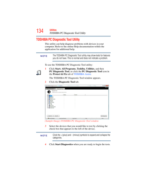 Page 134
134Utilities
TOSHIBA PC Diagnostic Tool Utility
TOSHIBA PC Diagnostic Tool Utility
This utility can help diagnose problems with devices in your 
computer. Refer to the online Help documentation within the 
application for additional help. 
The TOSHIBA PC Diagnostic Tool utility may show tests for features 
you do not have. This is normal and does not indicate a problem.
To use the TOSHIBA PC Diagnostic Tool utility:
1 Click  Start, All  Programs , To s h i b a , Utilities , and then 
PC Diagnostic Tool...