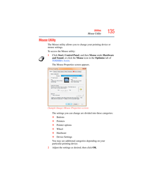 Page 135
135Utilities
Mouse Utility
Mouse Utility 
The Mouse utility allows you to change your pointing device or 
mouse settings.
To access the Mouse utility:
1Click  Start, Control Panel , and then Mouse under Hardware 
and Sound , or click the  Mouse icon in the  Optimize tab of 
TOSHIBA Assist . 
The Mouse Properties screen appears.
(Sample Image) Mouse Properties screen The settings you can change are divided into these categories:
❖Buttons
❖ Pointers
❖ Pointer options
❖ Wheel
❖ Hardware
❖ Device Settings...