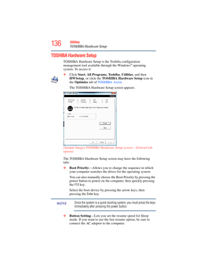 Page 136
136Utilities
TOSHIBA Hardware Setup
TOSHIBA Hardware Setup
TOSHIBA Hardware Setup is the Toshiba configuration 
management tool available through the Windows® operating 
system. To access it:
❖ Click  Start, All Programs , To s h i b a , Utilities , and then 
HWSetup , or click the  TOSHIBA Hardware Setup  icon in 
the  Optimize  tab of TOSHIBA Assist . 
The TOSHIBA Hardware Setup screen appears.
(Sample Image) TOSHIBA Hardware Setup screen – General tab 
options
The TOSHIBA Hardware Setup screen may...