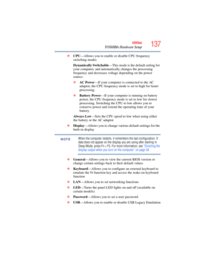 Page 137
137Utilities
TOSHIBA Hardware Setup
❖CPU —Allows you to enable or disable CPU frequency 
switching modes
Dynamically Switchable —This mode is the default setting for 
your computer, and automatica lly changes the processing 
frequency and decreases voltage depending on the power 
source:
❖ AC  Pow e r —If your computer is  connected to the AC 
adaptor, the CPU frequency mode is set to high for faster 
processing.
❖ Battery Power —If your computer is running on battery 
power, the CPU frequency mode is...