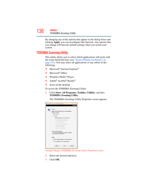 Page 138
138Utilities
TOSHIBA Zooming Utility
By changing any of the options that appear in the dialog boxes and 
clicking  Apply, you can reconfigure that function. Any options that 
you change will become default settings when you restart your 
system.
TOSHIBA Zooming Utility
This utility allows you to select which applications will work with 
the zoom in/out hot keys (see  “Zoom (Display resolution)” on 
page 191 ). You may select all applications or any subset of the 
following:
❖ Microsoft
® Internet...