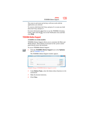 Page 139
139Utilities
TOSHIBA Button Support
The zoom in and zoom out hot keys will now work with the 
applications you selected.
To zoom in, hold down the 
Fn key and press 2; to zoom out, hold 
down the 
Fn key and press 1.
For more information about how to use the TOSHIBA Zooming 
Utility, right-click the   icon in the Notification Area and then 
click  Help.
TOSHIBA Button Support
(Available on certain models)
TOSHIBA Button Support allows you to customize the Mute and 
Media buttons. These buttons ar e...