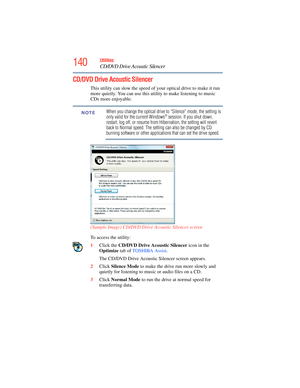 Page 140
140Utilities
CD/DVD Drive Acoustic Silencer
CD/DVD Drive Acoustic Silencer
This utility can slow the speed of your optical drive to make it run 
more quietly. You can use this utility to make listening to music 
CDs more enjoyable.
When you change the optical drive to “Silence” mode, the setting is 
only valid for the current Windows® session. If you shut down, 
restart, log off, or resume from Hibernation, the setting will revert 
back to Normal speed. The setting can also be changed by CD 
burning...