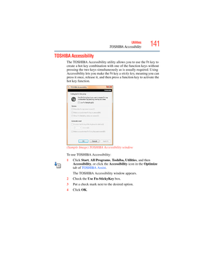 Page 141
141Utilities
TOSHIBA Accessibility
TOSHIBA Accessibility
The TOSHIBA Accessibility utility allows you to use the Fn key to 
create a hot key combination with one of the function keys without 
pressing the two keys simultaneously as is usually required. Using 
Accessibility lets you make the 
Fn key a  sticky key , meaning you can 
press it once, release it , and then press a function key to activate the 
hot key function.
(Sample Image) TOSHIBA Accessibility window
To use TOSHIBA Accessibility:
1 Click...